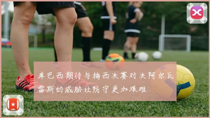 库巴西期待与梅西决赛对决阿尔瓦雷斯的威胁让防守更加艰难