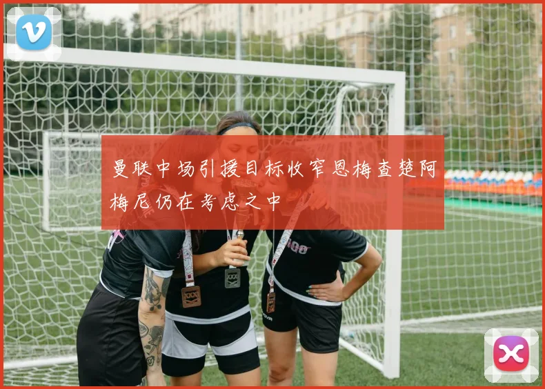 曼联中场引援目标收窄恩梅查楚阿梅尼仍在考虑之中