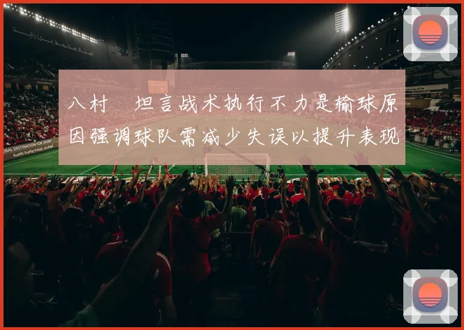 八村塁坦言战术执行不力是输球原因强调球队需减少失误以提升表现