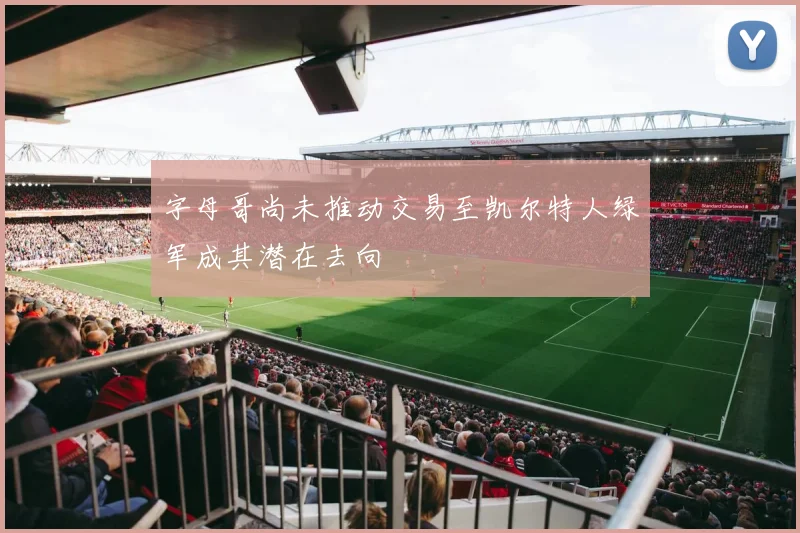 字母哥尚未推动交易至凯尔特人绿军成其潜在去向
