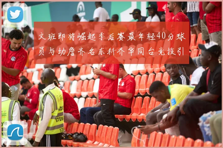 文班即将崛起季后赛最年轻40分球员与幼詹齐名东科乔华同台竞技引关注