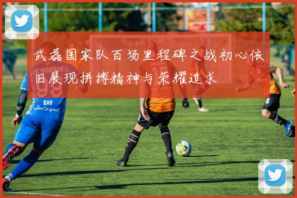 武磊国家队百场里程碑之战初心依旧展现拼搏精神与荣耀追求