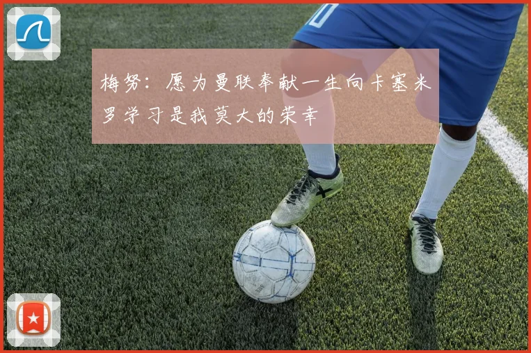 梅努：愿为曼联奉献一生向卡塞米罗学习是我莫大的荣幸