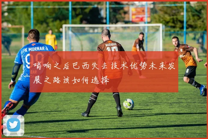哨响之后巴西失去技术优势未来发展之路该如何选择