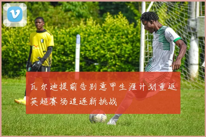 瓦尔迪提前告别意甲生涯计划重返英超赛场追逐新挑战