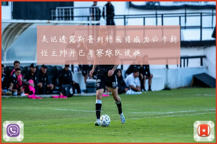 美记透露斯普利特或将成为公牛新任主帅并已考察球队设施