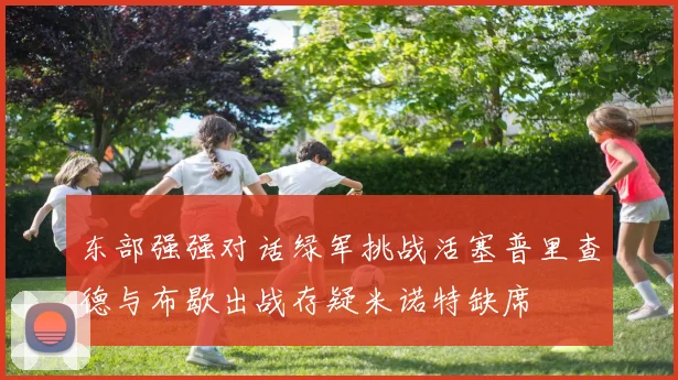 东部强强对话绿军挑战活塞普里查德与布歇出战存疑米诺特缺席