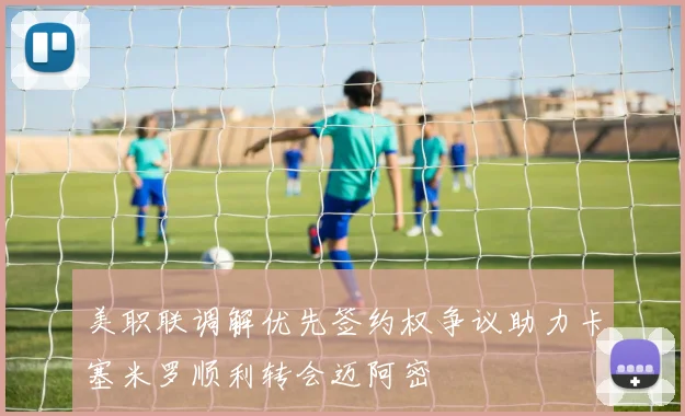 美职联调解优先签约权争议助力卡塞米罗顺利转会迈阿密