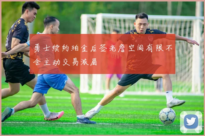 勇士续约珀金后签老詹空间有限不会主动交易浓眉