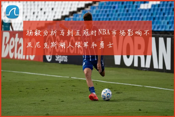 杨毅分析马刺五冠对NBA市场影响不及尼克斯湖人绿军和勇士