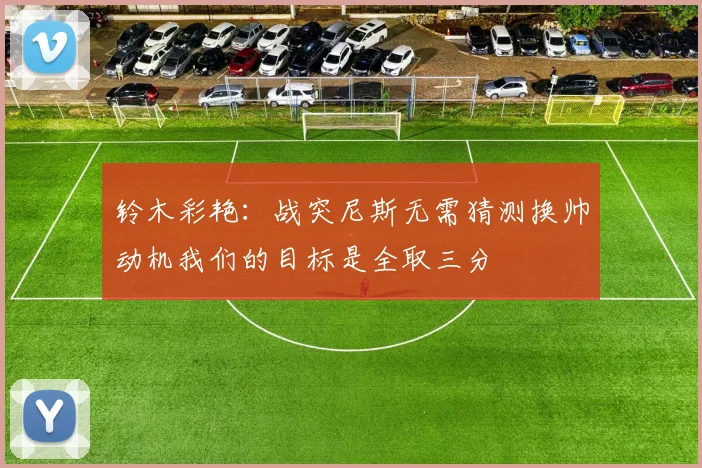 铃木彩艳：战突尼斯无需猜测换帅动机我们的目标是全取三分