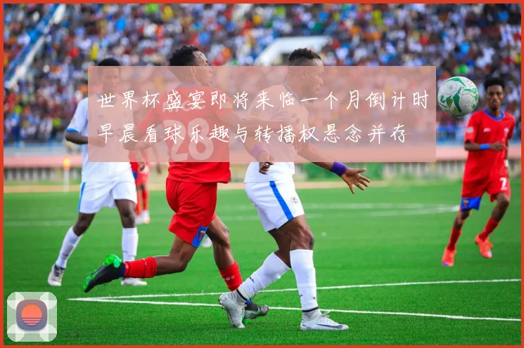 世界杯盛宴即将来临一个月倒计时早晨看球乐趣与转播权悬念并存