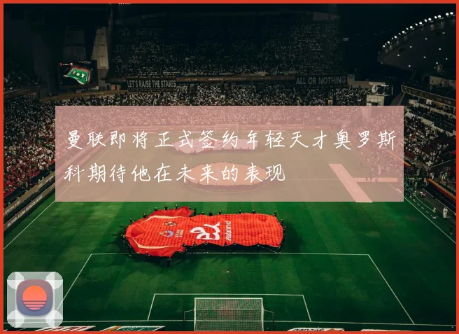 曼联即将正式签约年轻天才奥罗斯科期待他在未来的表现