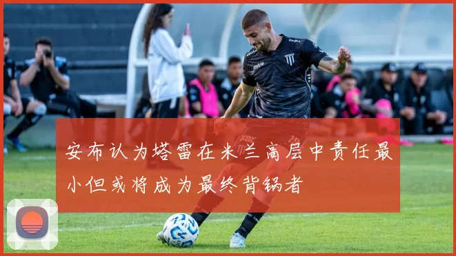 安布认为塔雷在米兰高层中责任最小但或将成为最终背锅者
