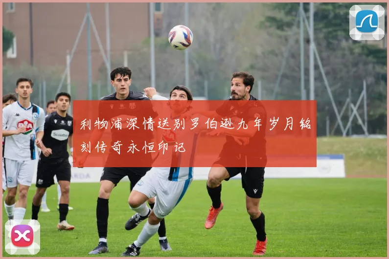 利物浦深情送别罗伯逊九年岁月铭刻传奇永恒印记