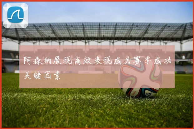 阿森纳展现高效表现成为赛季成功关键因素