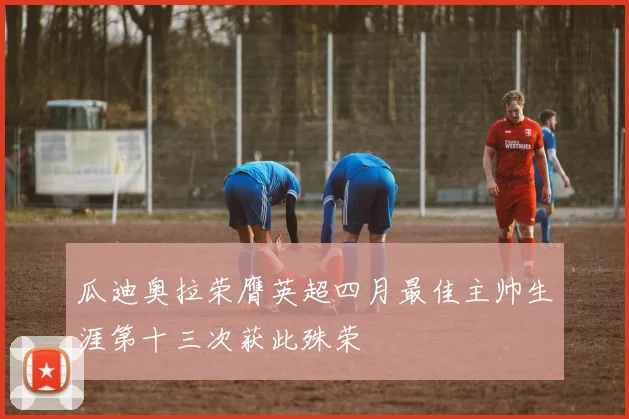 瓜迪奥拉荣膺英超四月最佳主帅生涯第十三次获此殊荣
