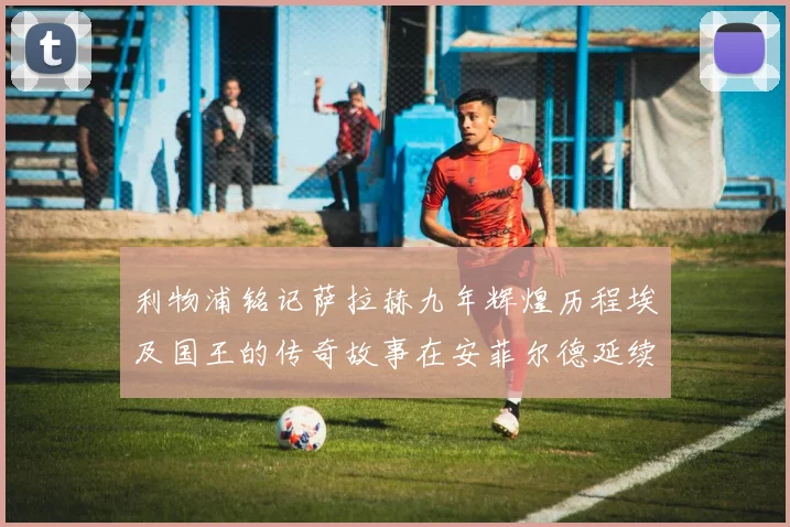 利物浦铭记萨拉赫九年辉煌历程埃及国王的传奇故事在安菲尔德延续