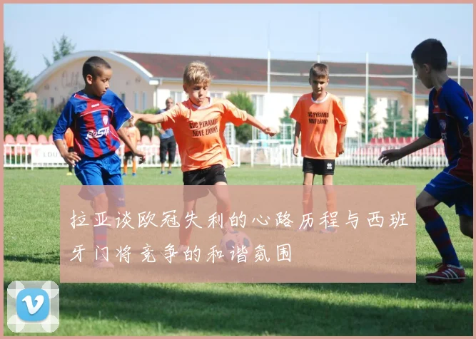 拉亚谈欧冠失利的心路历程与西班牙门将竞争的和谐氛围