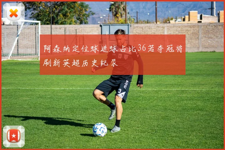 阿森纳定位球进球占比36若夺冠将刷新英超历史纪录