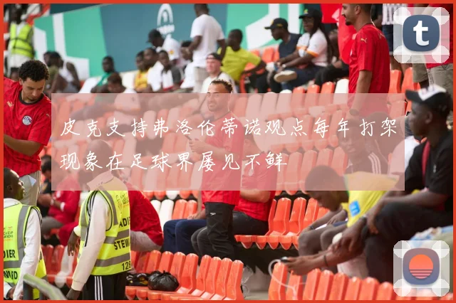 皮克支持弗洛伦蒂诺观点每年打架现象在足球界屡见不鲜