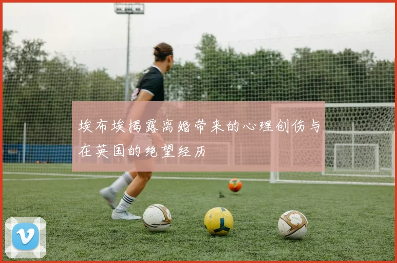 埃布埃揭露离婚带来的心理创伤与在英国的绝望经历