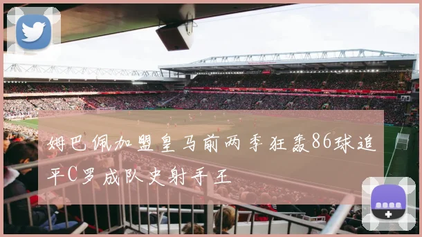 姆巴佩加盟皇马前两季狂轰86球追平C罗成队史射手王