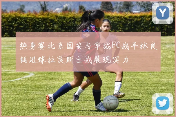 热身赛北京国安与华城FC战平林良铭进球拉莫斯出战展现实力