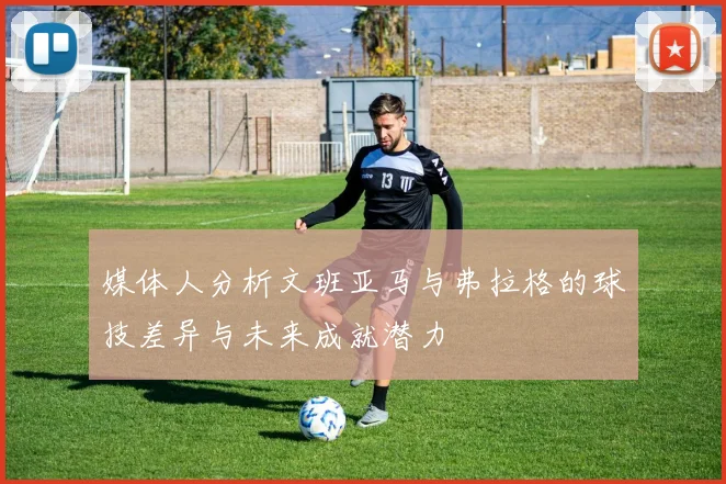 媒体人分析文班亚马与弗拉格的球技差异与未来成就潜力