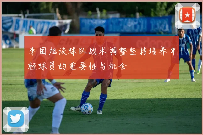 李国旭谈球队战术调整坚持培养年轻球员的重要性与机会